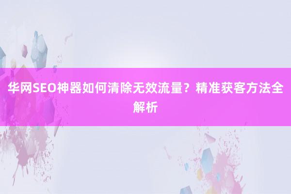 华网SEO神器如何清除无效流量？精准获客方法全解析