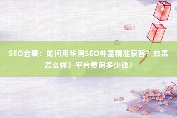 SEO合集：如何用华网SEO神器精准获客？效果怎么样？平台费用多少钱？