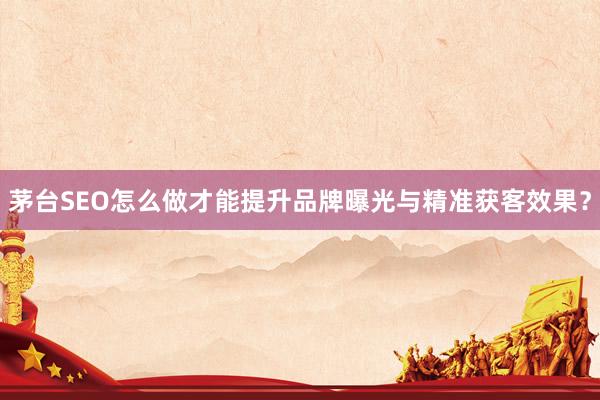 茅台SEO怎么做才能提升品牌曝光与精准获客效果？