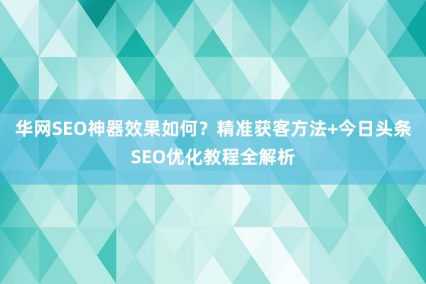 华网SEO神器效果如何？精准获客方法+今日头条SEO优化教程全解析
