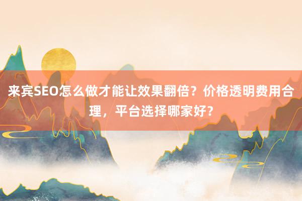 来宾SEO怎么做才能让效果翻倍？价格透明费用合理，平台选择哪家好？