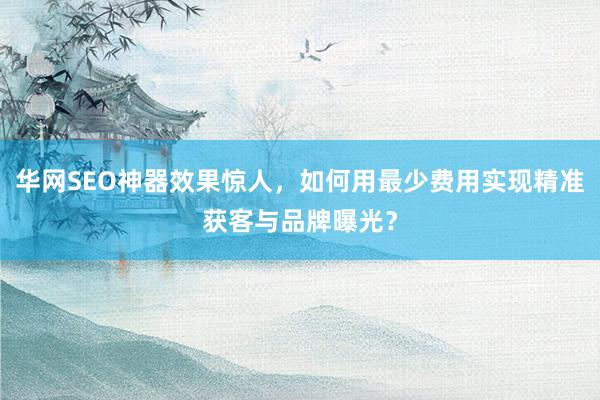 华网SEO神器效果惊人，如何用最少费用实现精准获客与品牌曝光？