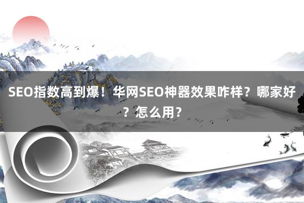 SEO指数高到爆！华网SEO神器效果咋样？哪家好？怎么用？