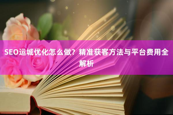 SEO运城优化怎么做？精准获客方法与平台费用全解析