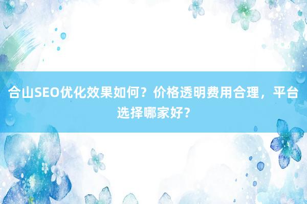 合山SEO优化效果如何？价格透明费用合理，平台选择哪家好？