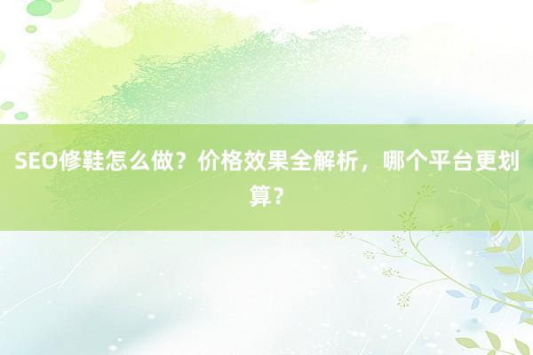 SEO修鞋怎么做？价格效果全解析，哪个平台更划算？