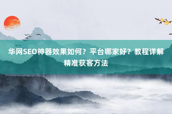华网SEO神器效果如何？平台哪家好？教程详解精准获客方法