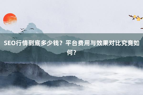 SEO行情到底多少钱？平台费用与效果对比究竟如何？