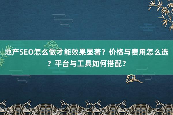 地产SEO怎么做才能效果显著？价格与费用怎么选？平台与工具如何搭配？