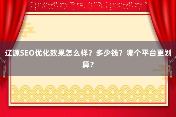 辽源SEO优化效果怎么样？多少钱？哪个平台更划算？