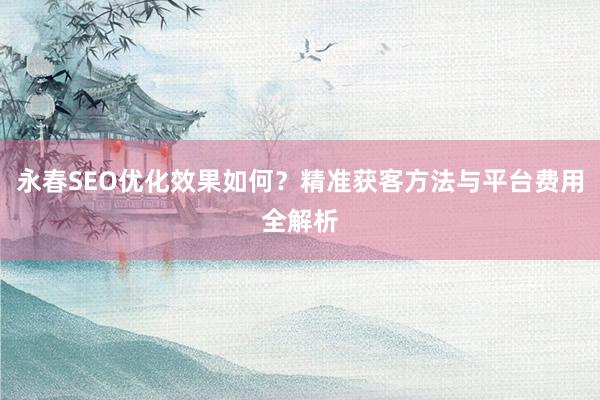 永春SEO优化效果如何？精准获客方法与平台费用全解析