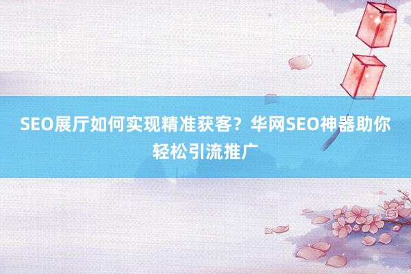 SEO展厅如何实现精准获客？华网SEO神器助你轻松引流推广