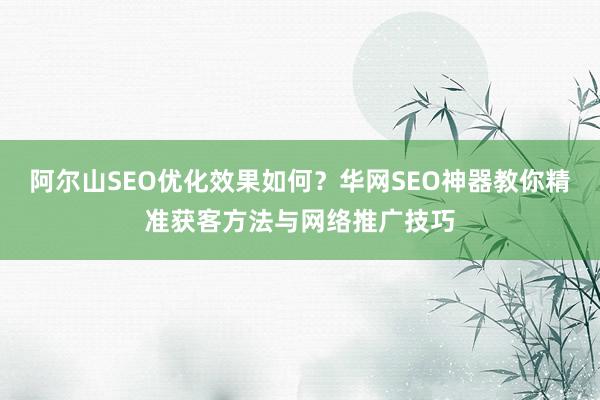 阿尔山SEO优化效果如何？华网SEO神器教你精准获客方法与网络推广技巧