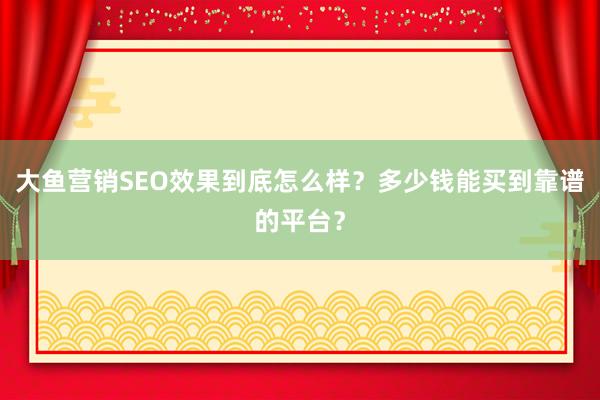 大鱼营销SEO效果到底怎么样？多少钱能买到靠谱的平台？