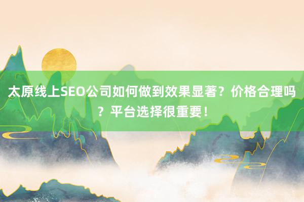 太原线上SEO公司如何做到效果显著？价格合理吗？平台选择很重要！