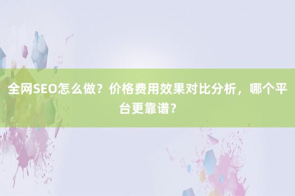 全网SEO怎么做？价格费用效果对比分析，哪个平台更靠谱？