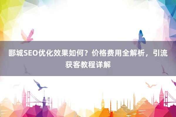 郾城SEO优化效果如何？价格费用全解析，引流获客教程详解